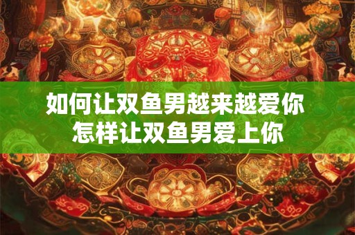 如何让双鱼男越来越爱你 怎样让双鱼男爱上你