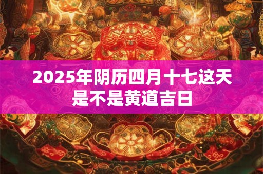 2025年阴历四月十七这天是不是黄道吉日