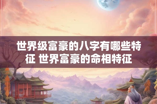 世界级富豪的八字有哪些特征 世界富豪的命相特征