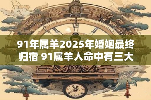 91年属羊2026年婚姻最终归宿 91属羊人命中有三大劫