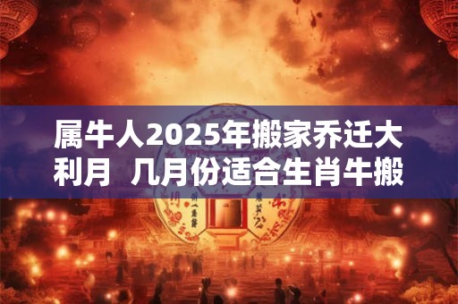 属牛人2025年搬家乔迁大利月  几月份适合生肖牛搬家入宅