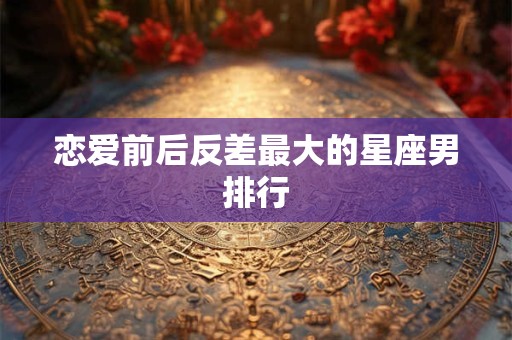 恋爱前后反差最大的星座男排行