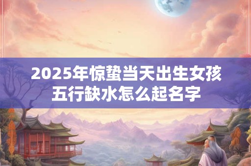 2025年惊蛰当天出生女孩五行缺水怎么起名字