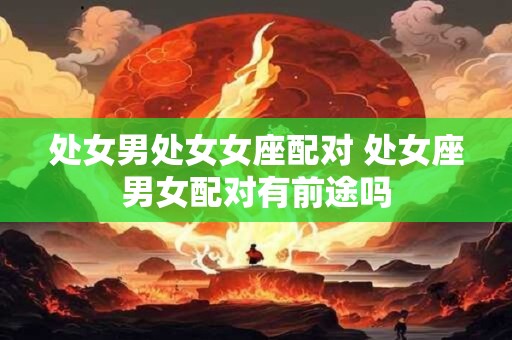 处女男处女女座配对 处女座男女配对有前途吗
