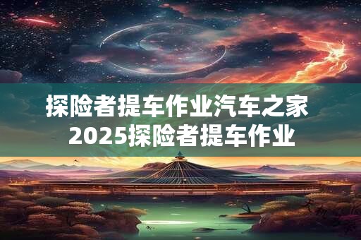 探险者提车作业汽车之家 2025探险者提车作业