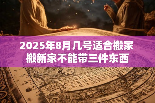 2025年8月几号适合搬家 搬新家不能带三件东西