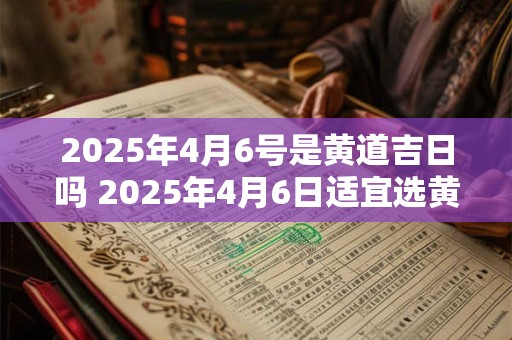2025年4月6号是黄道吉日吗 2025年4月6日适宜选黄道吉日吗