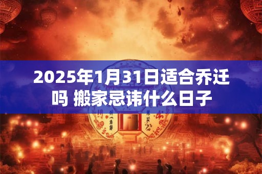 2025年1月31日适合乔迁吗 搬家忌讳什么日子