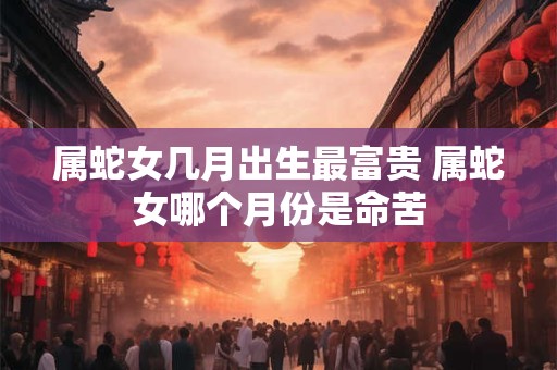 属蛇女几月出生最富贵 属蛇女哪个月份是命苦