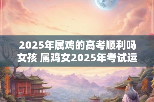 2025年属鸡的高考顺利吗女孩 属鸡女2025年考试运如何