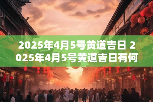 2025年4月5号黄道吉日 2025年4月5号黄道吉日有何特别意义