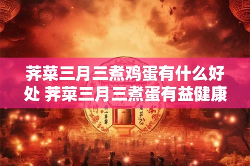 荠菜三月三煮鸡蛋有什么好处 荠菜三月三煮蛋有益健康