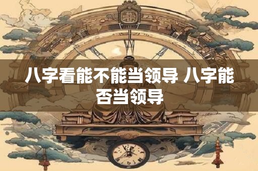 八字看能不能当领导 八字能否当领导