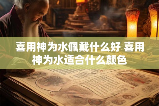 喜用神为水佩戴什么好 喜用神为水适合什么颜色 喜用神为水佩戴什么好 喜用神为水适合什么颜色