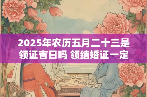 2025年农历五月二十三是领证吉日吗 领结婚证一定要婚检吗