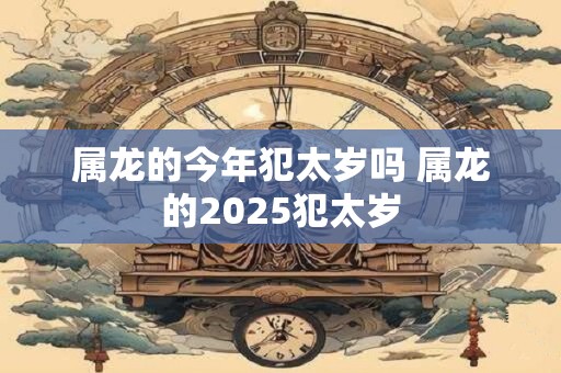 属龙的今年犯太岁吗 属龙的2025犯太岁