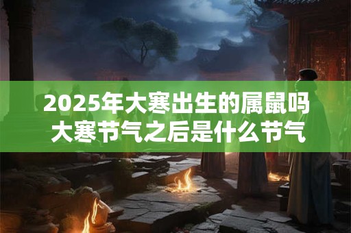 2025年大寒出生的属鼠吗 大寒节气之后是什么节气