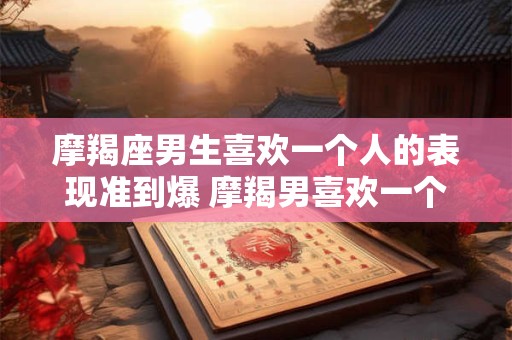 摩羯座男生喜欢一个人的表现准到爆 摩羯男喜欢一个人的表现可信吗