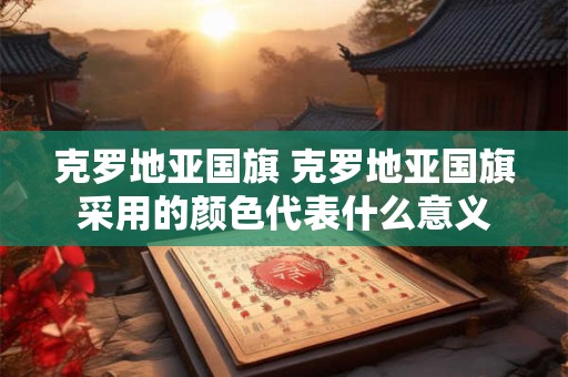 克罗地亚国旗 克罗地亚国旗采用的颜色代表什么意义