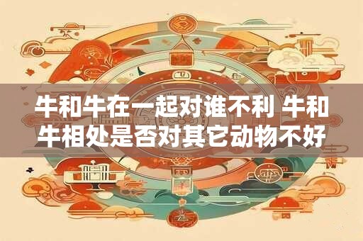 牛和牛在一起对谁不利 牛和牛相处是否对其它动物不好