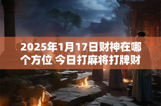 2025年1月17日财神在哪个方位 今日打麻将打牌财运方位