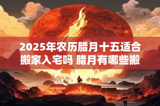 2025年农历腊月十五适合搬家入宅吗 腊月有哪些搬家吉日