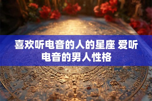 喜欢听电音的人的星座 爱听电音的男人性格