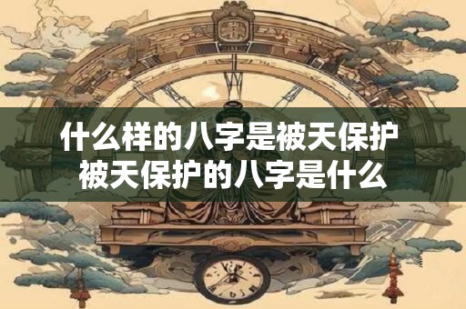 什么样的八字是被天保护 被天保护的八字是什么