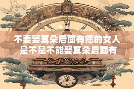 不要娶耳朵后面有痣的女人 是不是不能娶耳朵后面有痣的女人