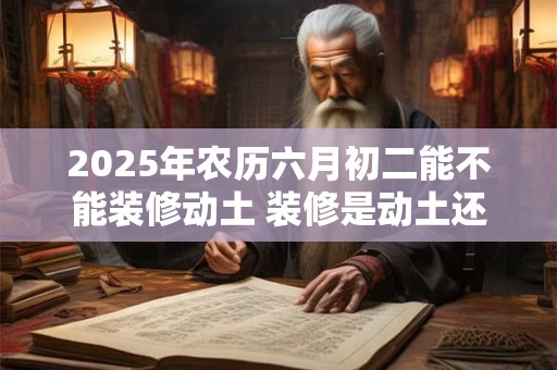2025年农历六月初二能不能装修动土 装修是动土还是修造