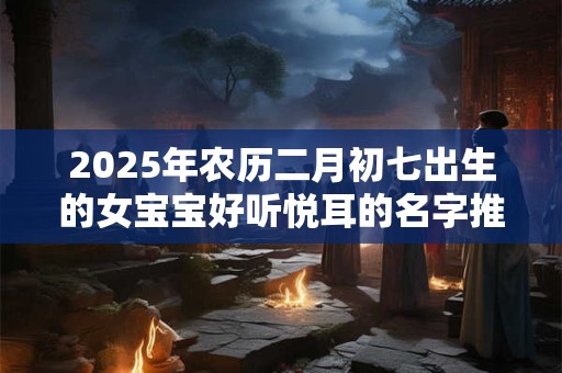 2025年农历二月初七出生的女宝宝好听悦耳的名字推荐