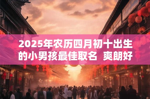 2025年农历四月初十出生的小男孩最佳取名  爽朗好听的名字