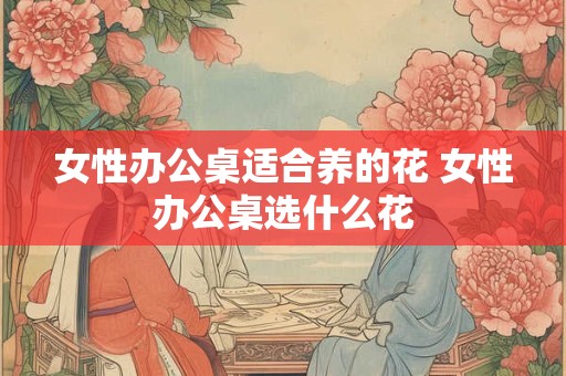 女性办公桌适合养的花 女性办公桌选什么花 女性办公桌适合养的花 女性办公桌选什么花