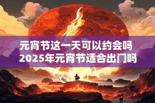 元宵节这一天可以约会吗 2025年元宵节适合出门吗
