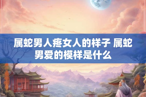 属蛇男人疼女人的样子 属蛇男爱的模样是什么