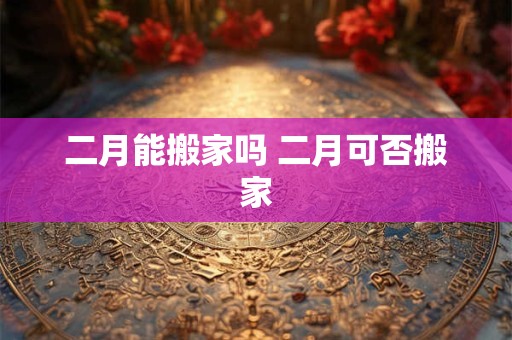 二月能搬家吗 二月可否搬家