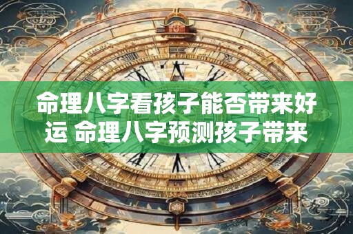 命理八字看孩子能否带来好运 命理八字预测孩子带来好运吗