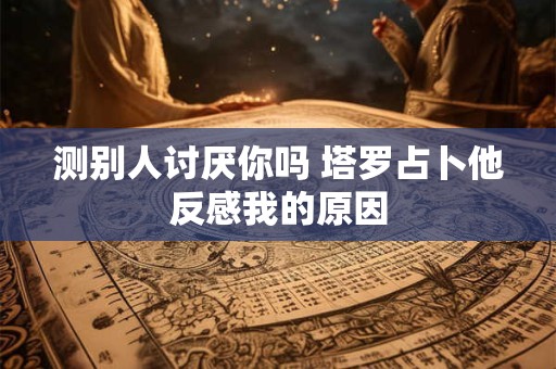 测别人讨厌你吗 塔罗占卜他反感我的原因