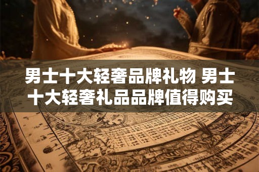 男士十大轻奢品牌礼物 男士十大轻奢礼品品牌值得购买吗