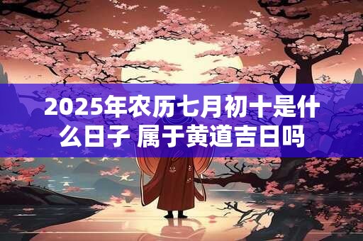 2025年农历七月初十是什么日子 属于黄道吉日吗