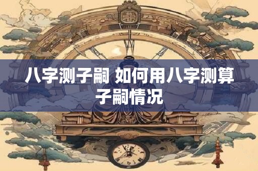 八字测子嗣 如何用八字测算子嗣情况