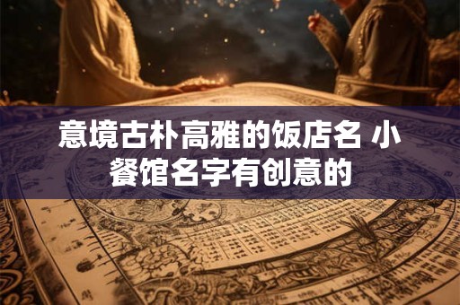 意境古朴高雅的饭店名 小餐馆名字有创意的