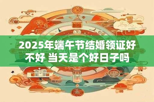 2025年端午节结婚领证好不好 当天是个好日子吗
