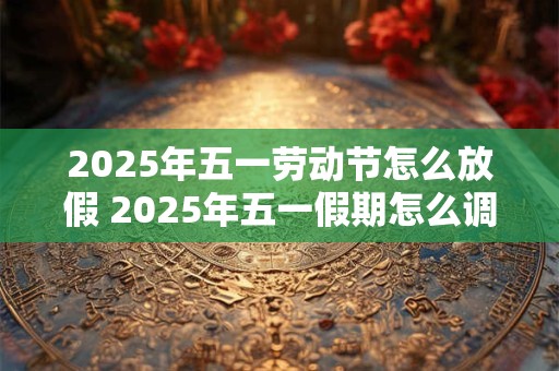 2025年五一劳动节怎么放假 2025年五一假期怎么调整