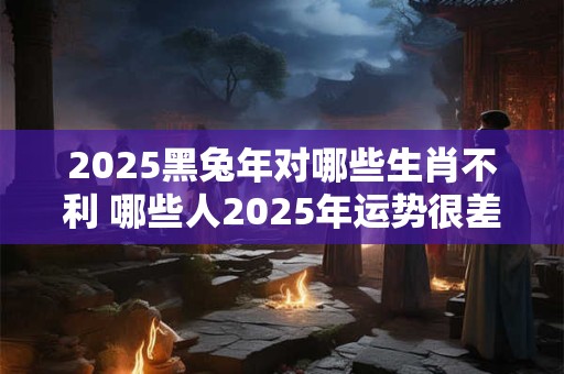 2025黑兔年对哪些生肖不利 哪些人2025年运势很差