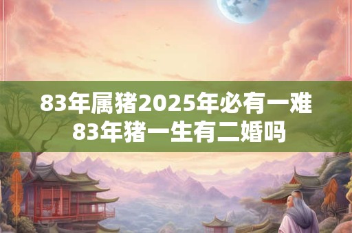 83年属猪2025年必有一难 83年猪一生有二婚吗