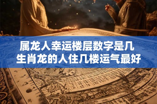 属龙人幸运楼层数字是几 生肖龙的人住几楼运气最好