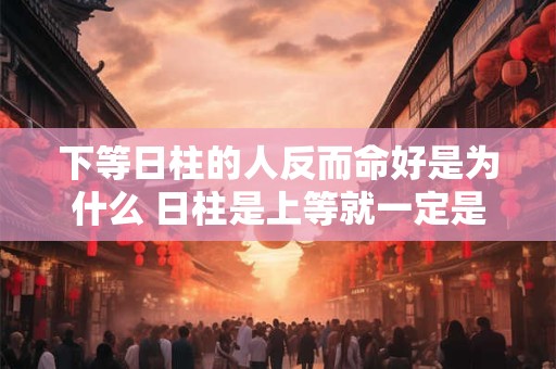 下等日柱的人反而命好是为什么 日柱是上等就一定是富贵命吗