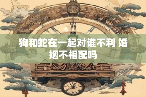 狗和蛇在一起对谁不利 婚姻不相配吗