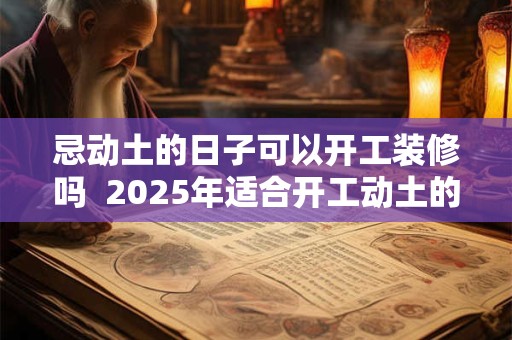 忌动土的日子可以开工装修吗  2025年适合开工动土的日子